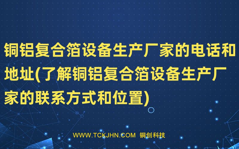 铜铝复合箔设备生产厂家的电话和地址(了解铜铝复合箔