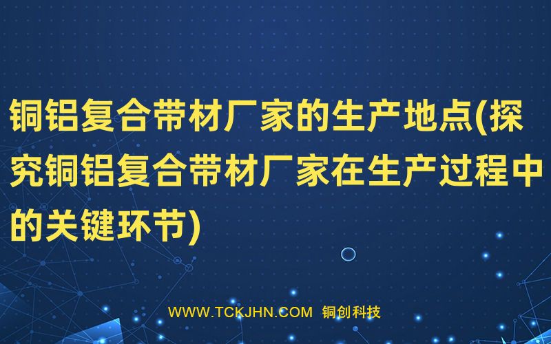 铜铝复合带材厂家的生产地点(探究铜铝复合带材厂家在