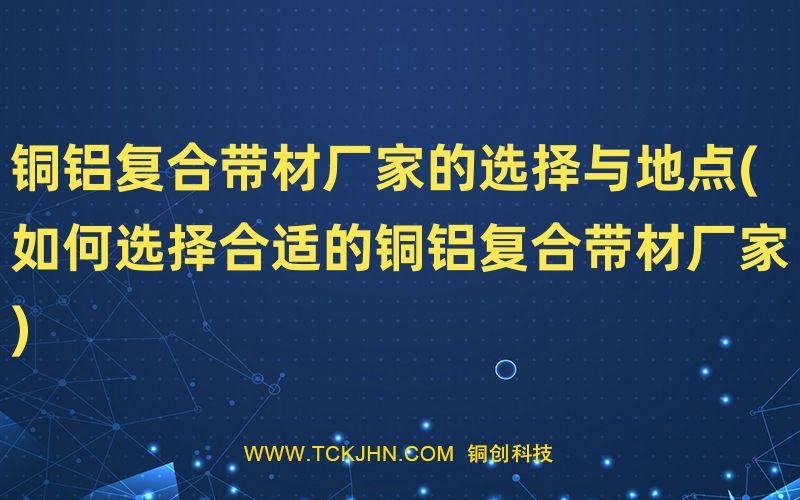 铜铝复合带材厂家的选择与地点(如何选择合适的铜铝复